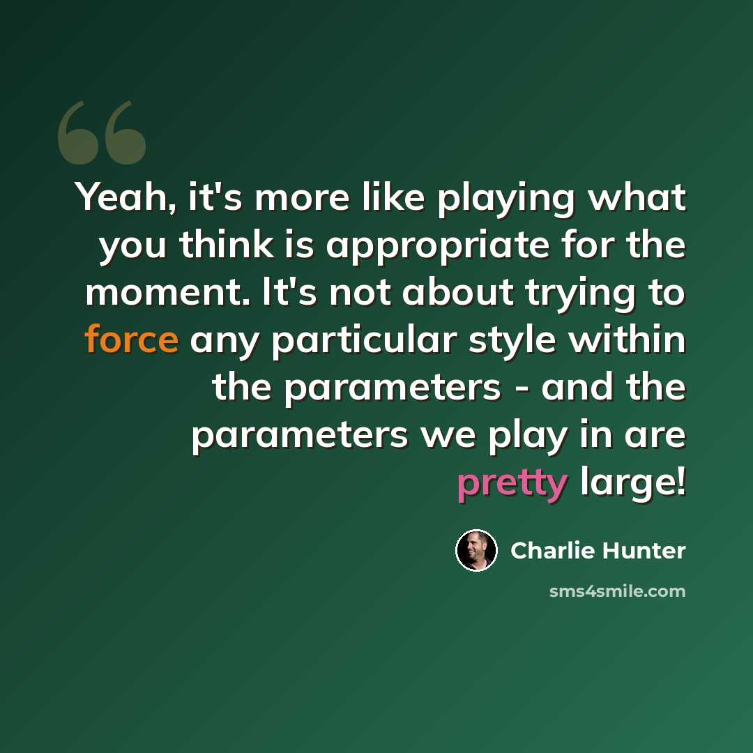 “Yeah, it's more like playing what you think is appropriate for the moment. It's not about trying to force any particular style within the parameters - and the parameters we play in are pretty large!” quote by Charlie Hunter
