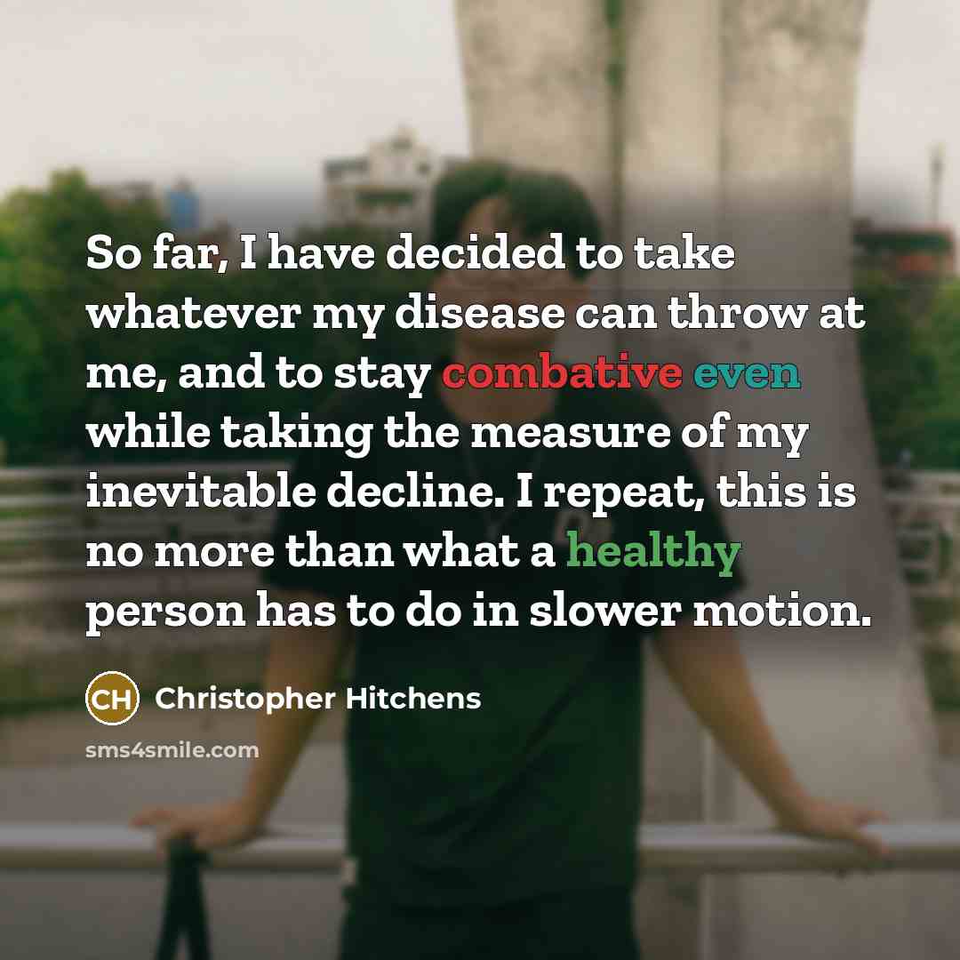 “So far, I have decided to take whatever my disease can throw at me, and to stay combative even while taking the measure of my inevitable decline. I repeat, this is no more than what a healthy person has to do in slower motion.” quote by Christopher Hitchens