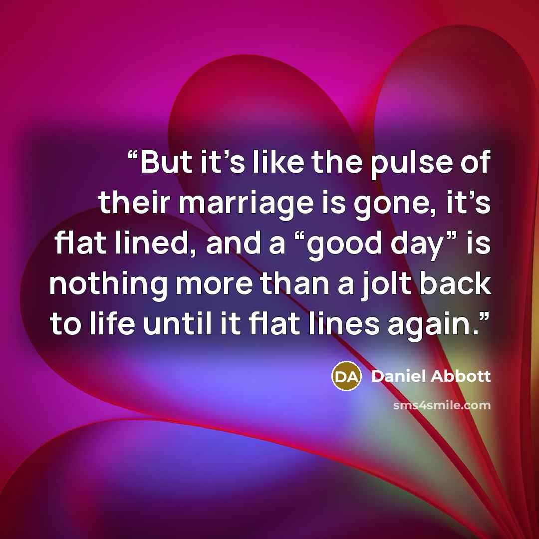 “But it’s like the pulse of their marriage is gone, it’s flat lined, and a “good day” is nothing more than a jolt back to life until it flat lines again.” quote by Daniel Abbott