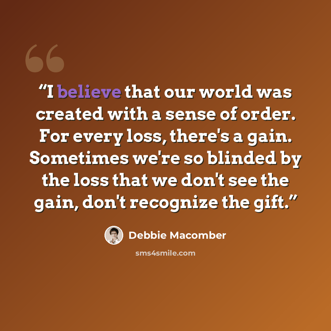 “I believe that our world was created with a sense of order. For every loss, there's a gain. Sometimes we're so blinded by the loss that we don't see the gain, don't recognize the gift.” quote by Debbie Macomber