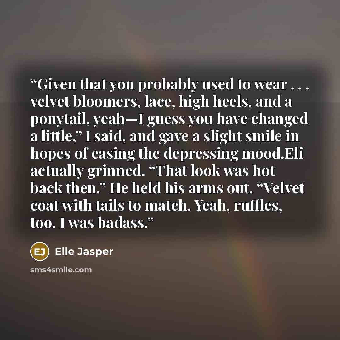 “Given that you probably used to wear . . . velvet bloomers, lace, high heels, and a ponytail, yeah—I guess you have changed a little,” I said, and gave a slight smile in hopes of easing the depressing mood.Eli actually grinned. “That look was hot back then.” He held his arms out. “Velvet coat with…” quote by Elle Jasper