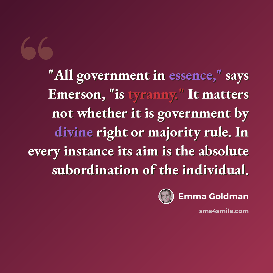 “"All government in essence," says Emerson, "is tyranny." It matters not whether it is government by divine right or majority rule. In every instance its aim is the absolute subordination of the individual.” quote by Emma Goldman