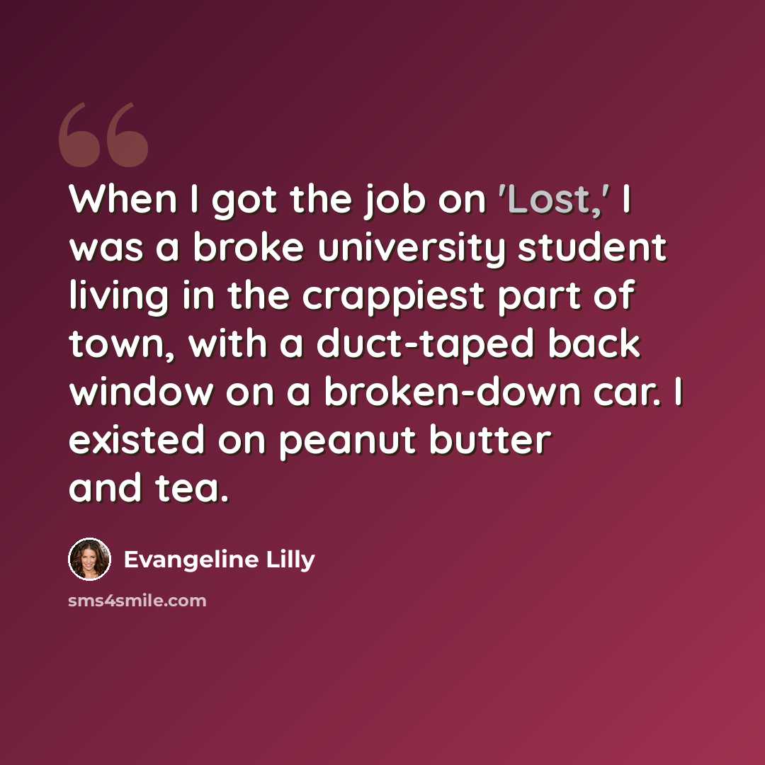 “When I got the job on 'Lost,' I was a broke university student living in the crappiest part of town, with a duct-taped back window on a broken-down car. I existed on peanut butter and tea.” quote by Evangeline Lilly