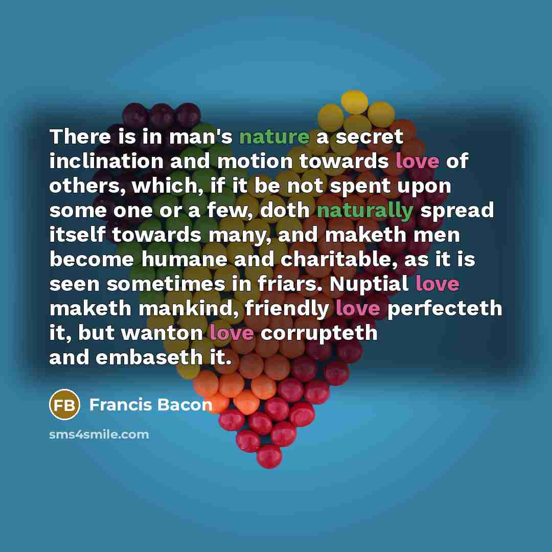 “There is in man's nature a secret inclination and motion towards love of others, which, if it be not spent upon some one or a few, doth naturally spread itself towards many, and maketh men become humane and charitable, as it is seen sometimes in friars. Nuptial love maketh mankind, friendly love…” quote by Francis Bacon
