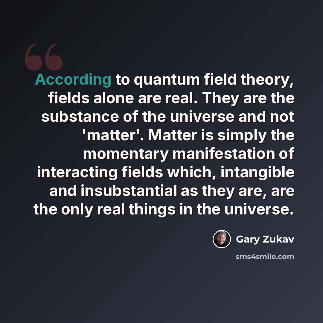 “According to quantum field theory, fields alone are real. They are the substance of the universe and not 'matter'. Matter is simply the momentary manifestation of interacting fields which, intangible and insubstantial as they are, are the only real things in the universe.” quote by Gary Zukav