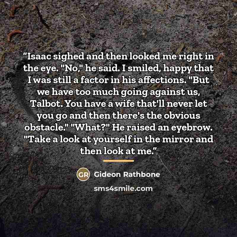 “Isaac sighed and then looked me right in the eye. "No," he said. I smiled, happy that I was still a factor in his affections. "But we have too much going against us, Talbot. You have a wife that'll never let you go and then there's the obvious obstacle." "What?" He raised an eyebrow. "Take a look…” quote by Gideon Rathbone