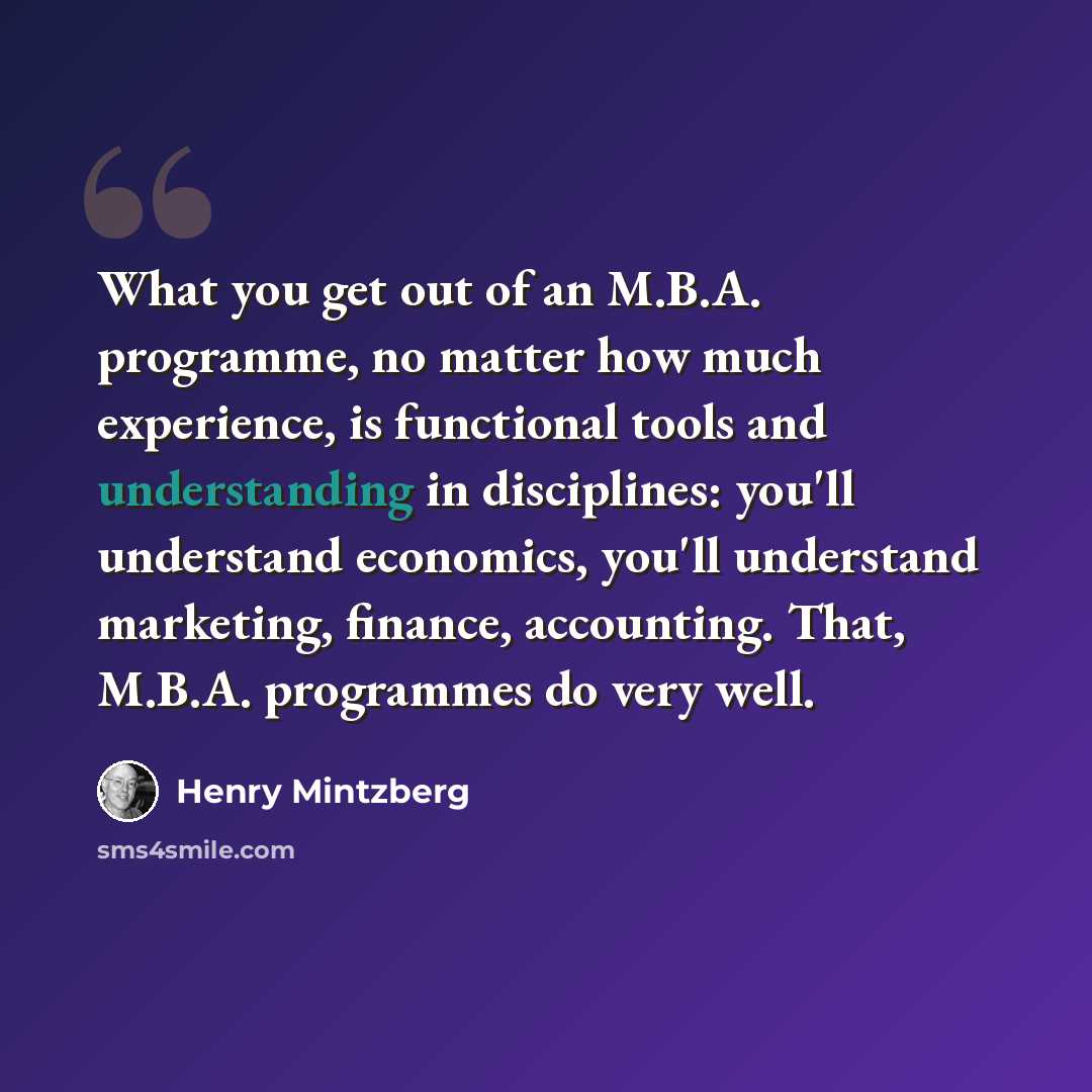 “What you get out of an M.B.A. programme, no matter how much experience, is functional tools and understanding in disciplines: you'll understand economics, you'll understand marketing, finance, accounting. That, M.B.A. programmes do very well.” quote by Henry Mintzberg