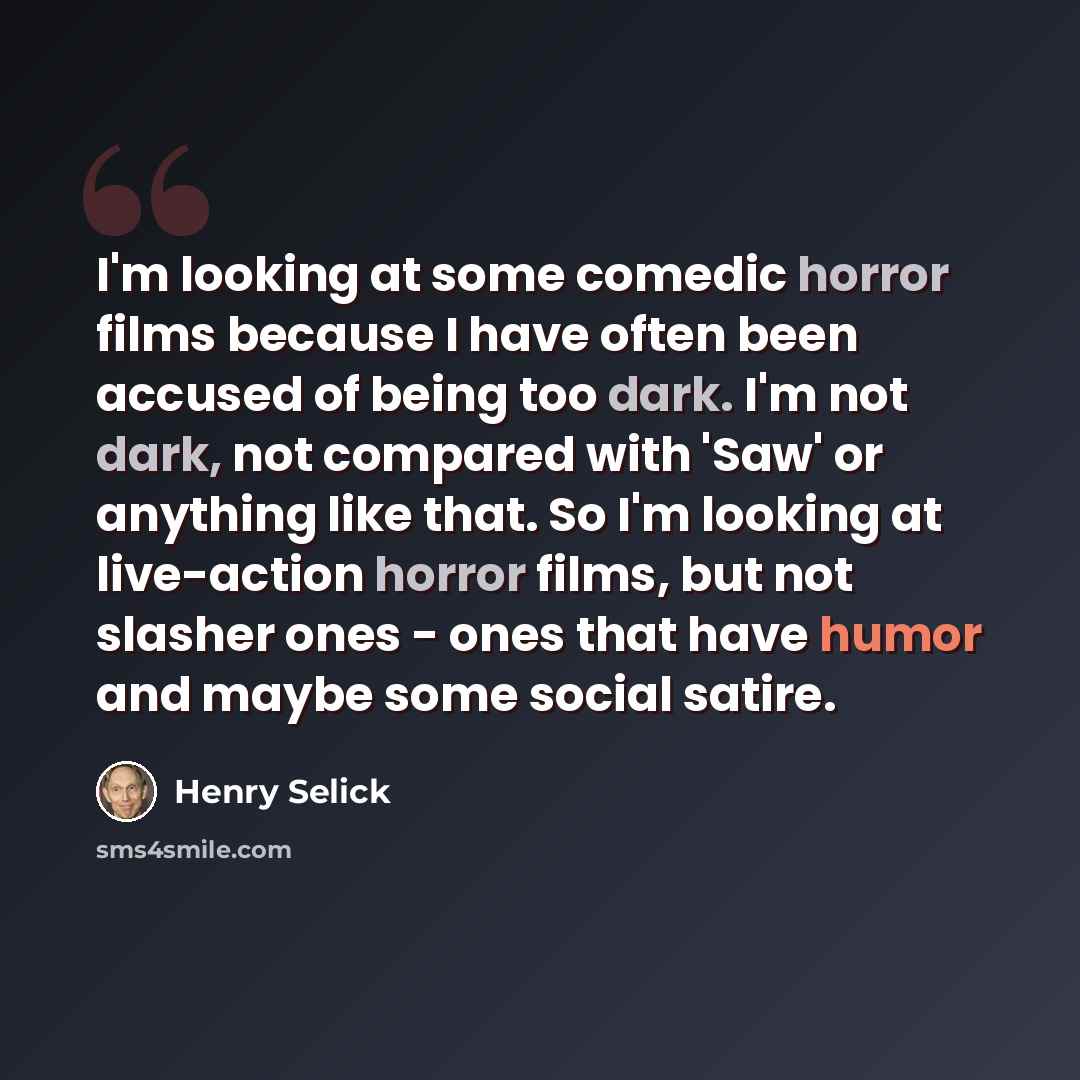 “I'm looking at some comedic horror films because I have often been accused of being too dark. I'm not dark, not compared with 'Saw' or anything like that. So I'm looking at live-action horror films, but not slasher ones - ones that have humor and maybe some social satire.” quote by Henry Selick