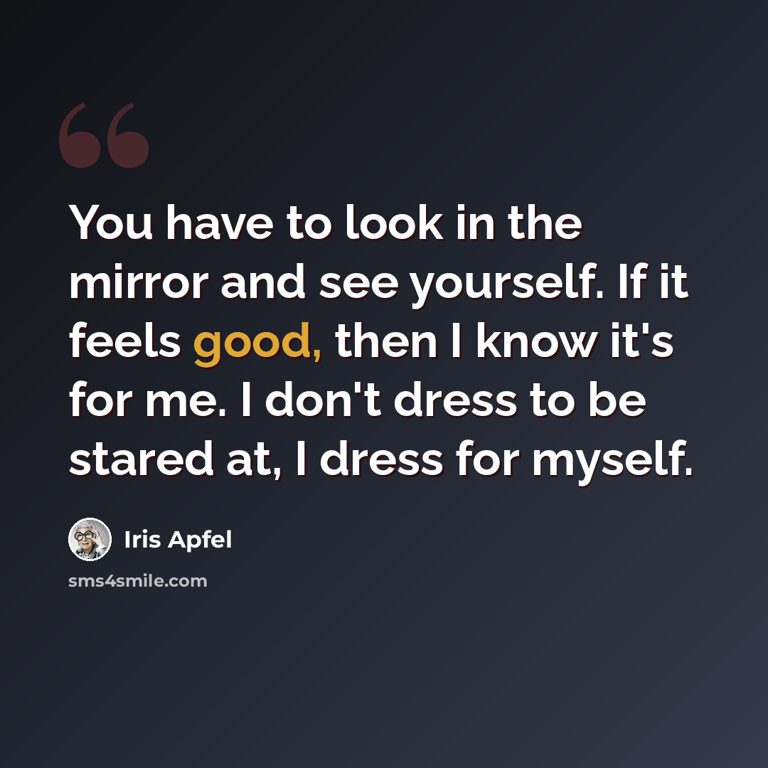 “You have to look in the mirror and see yourself. If it feels good, then I know it's for me. I don't dress to be stared at, I dress for myself.” quote by Iris Apfel