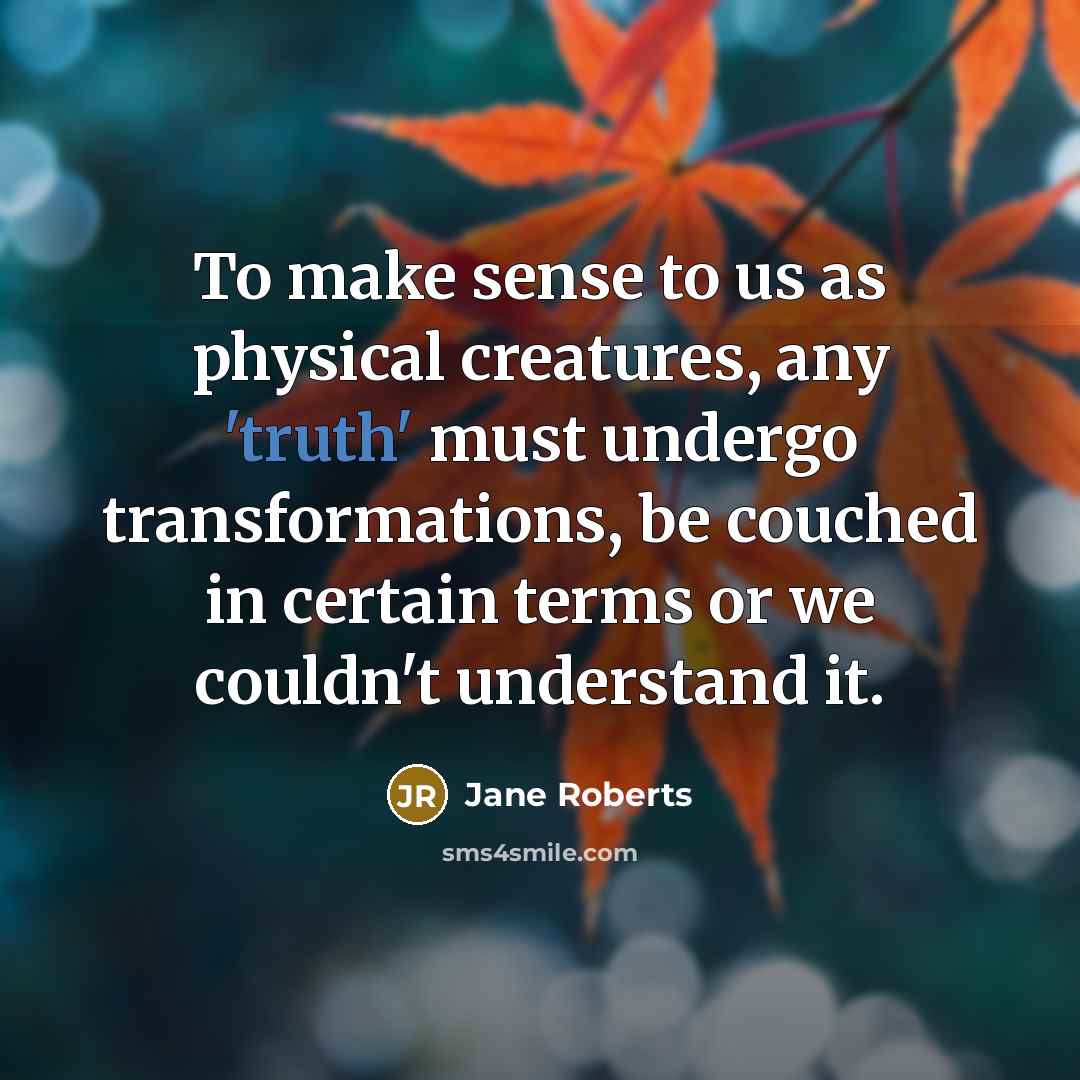 “To make sense to us as physical creatures, any 'truth' must undergo transformations, be couched in certain terms or we couldn't understand it.” quote by Jane Roberts