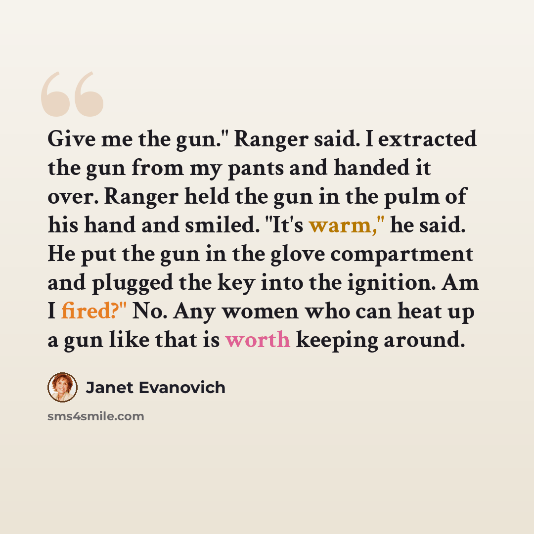 “Give me the gun." Ranger said. I extracted the gun from my pants and handed it over. Ranger held the gun in the pulm of his hand and smiled. "It's warm," he said. He put the gun in the glove compartment and plugged the key into the ignition. Am I fired?" No. Any women who can heat up a gun like…” quote by Janet Evanovich