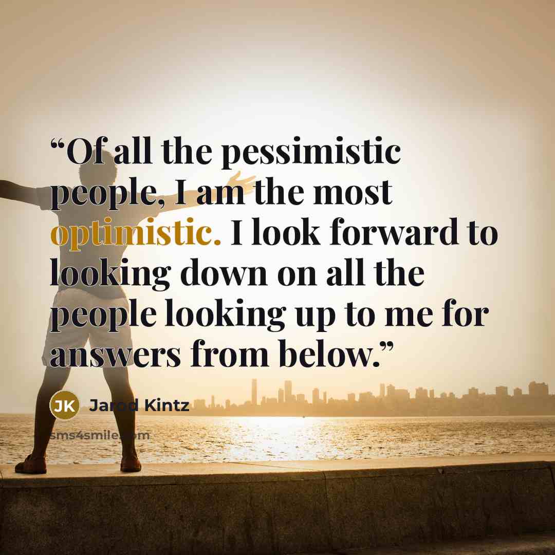 “Of all the pessimistic people, I am the most optimistic. I look forward to looking down on all the people looking up to me for answers from below.” quote by Jarod Kintz