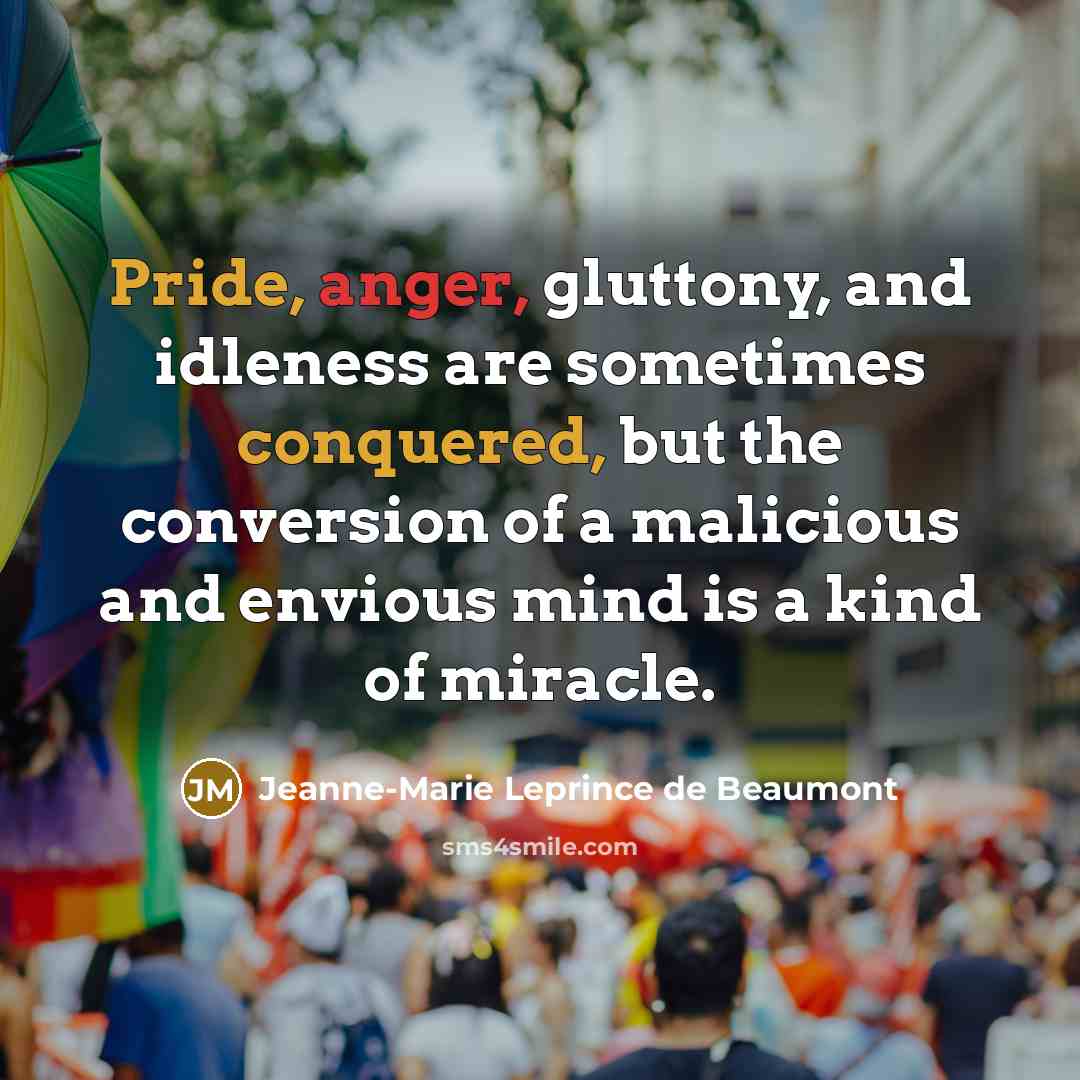 “Pride, anger, gluttony, and idleness are sometimes conquered, but the conversion of a malicious and envious mind is a kind of miracle.” quote by Jeanne-Marie Leprince de Beaumont