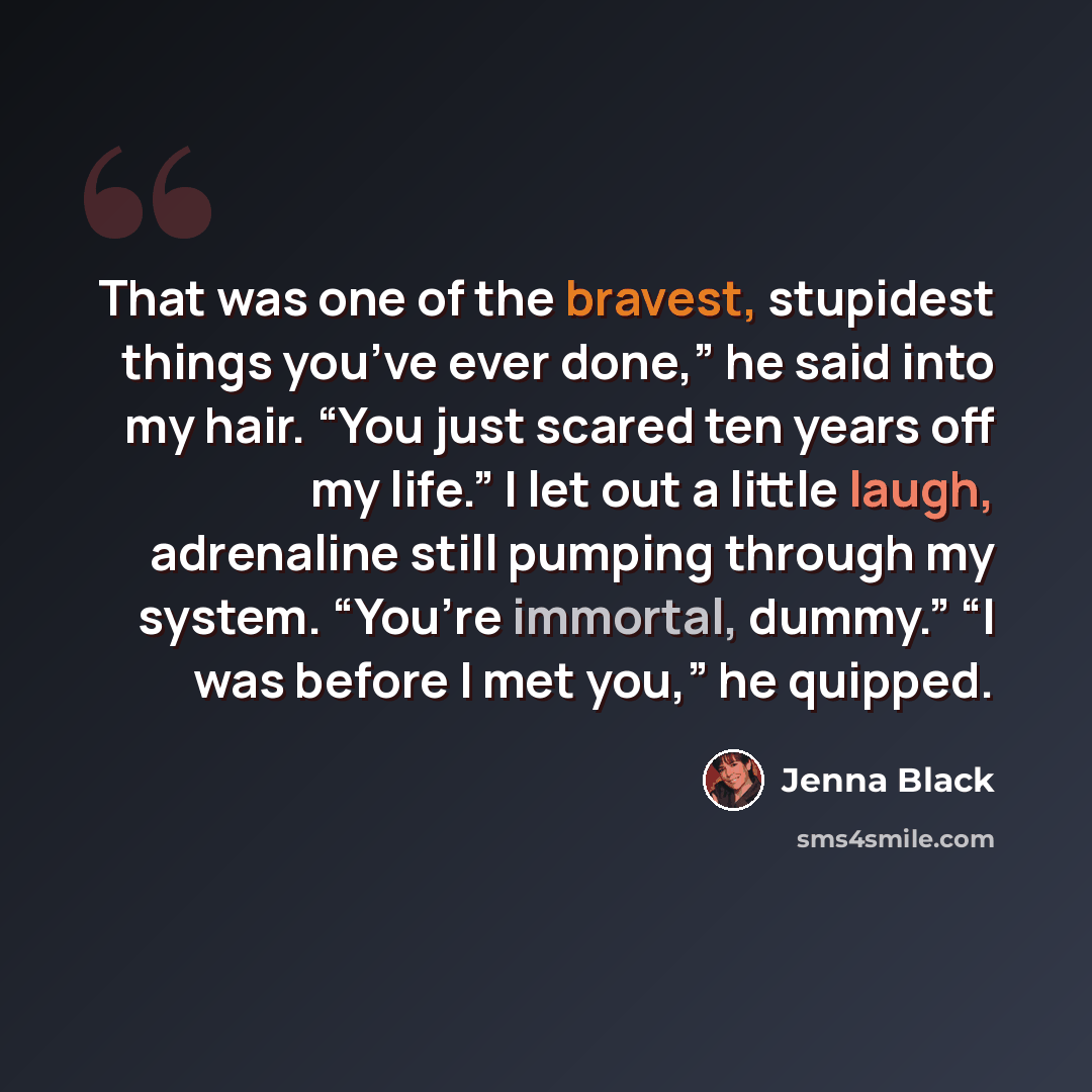 “That was one of the bravest, stupidest things you’ve ever done,” he said into my hair. “You just scared ten years off my life.” I let out a little laugh, adrenaline still pumping through my system. “You’re immortal, dummy.” “I was before I met you,” he quipped.” quote by Jenna Black