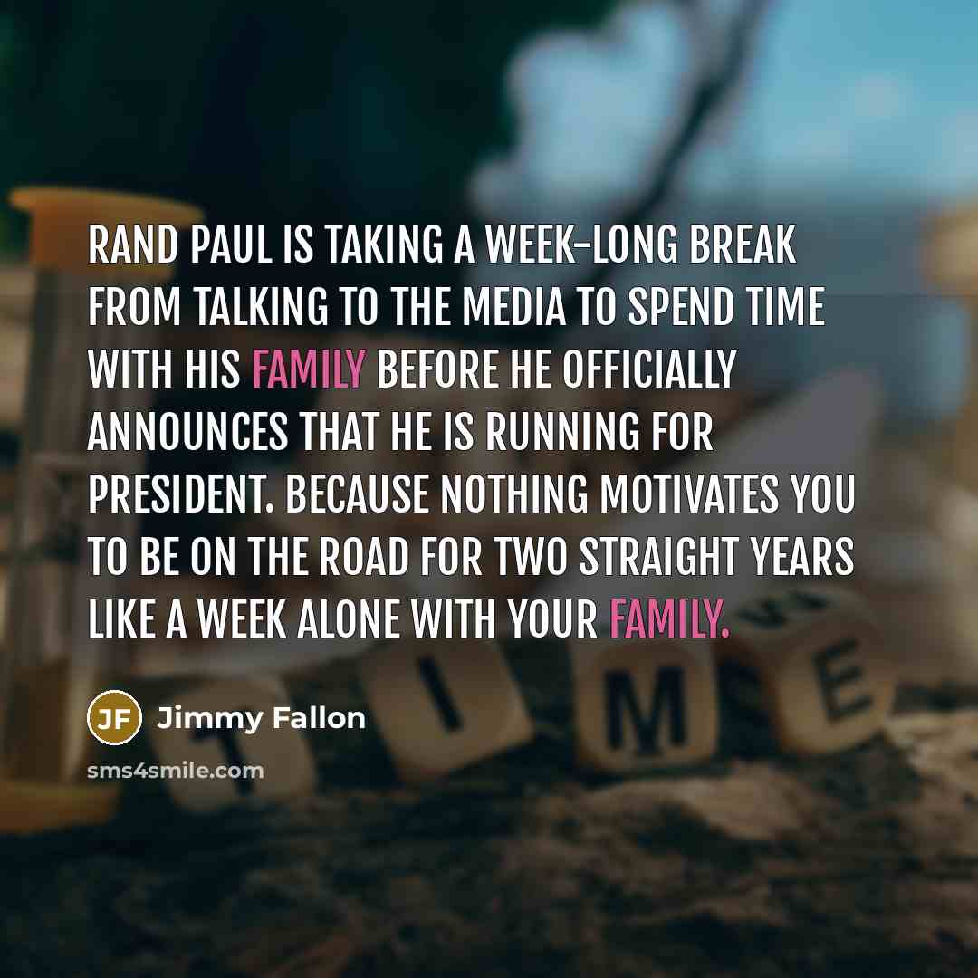 “Rand Paul is taking a week-long break from talking to the media to spend time with his family before he officially announces that he is running for president. Because nothing motivates you to be on the road for two straight years like a week alone with your family.” quote by Jimmy Fallon