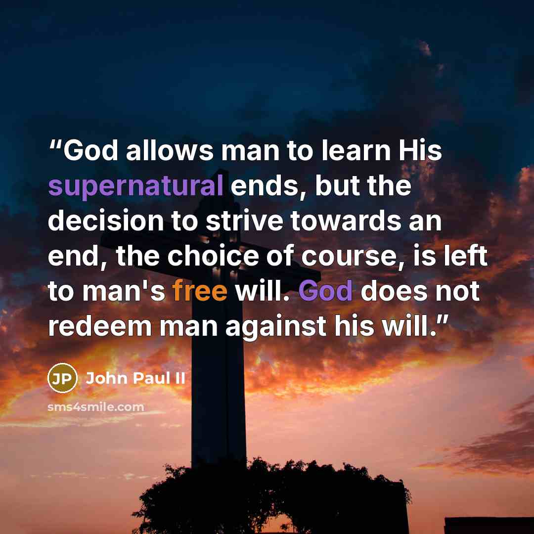 “God allows man to learn His supernatural ends, but the decision to strive towards an end, the choice of course, is left to man's free will. God does not redeem man against his will.” quote by John Paul II