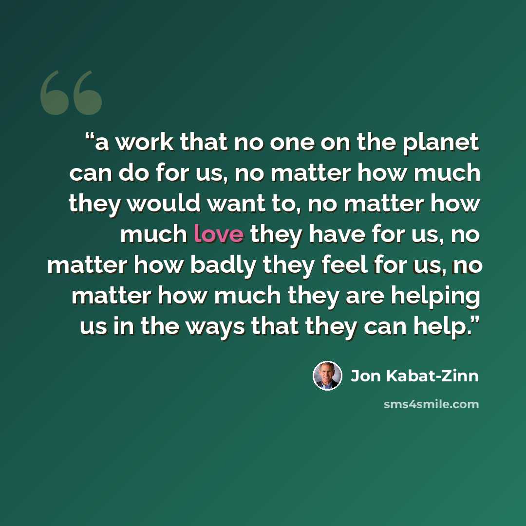 “a work that no one on the planet can do for us, no matter how much they would want to, no matter how much love they have for us, no matter how badly they feel for us, no matter how much they are helping us in the ways that they can help.” quote by Jon Kabat-Zinn