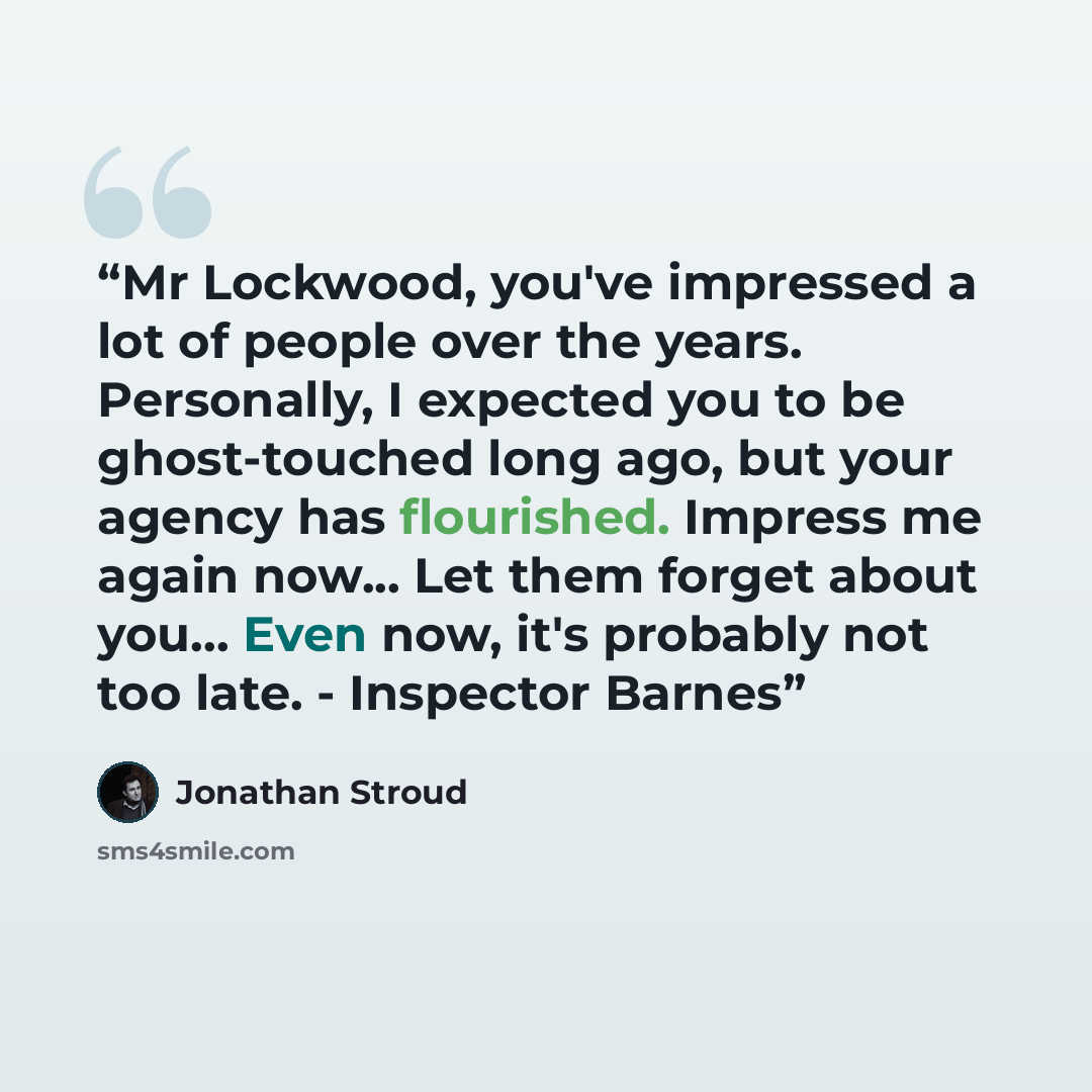 “Mr Lockwood, you've impressed a lot of people over the years. Personally, I expected you to be ghost-touched long ago, but your agency has flourished. Impress me again now... Let them forget about you... Even now, it's probably not too late. - Inspector Barnes” quote by Jonathan Stroud
