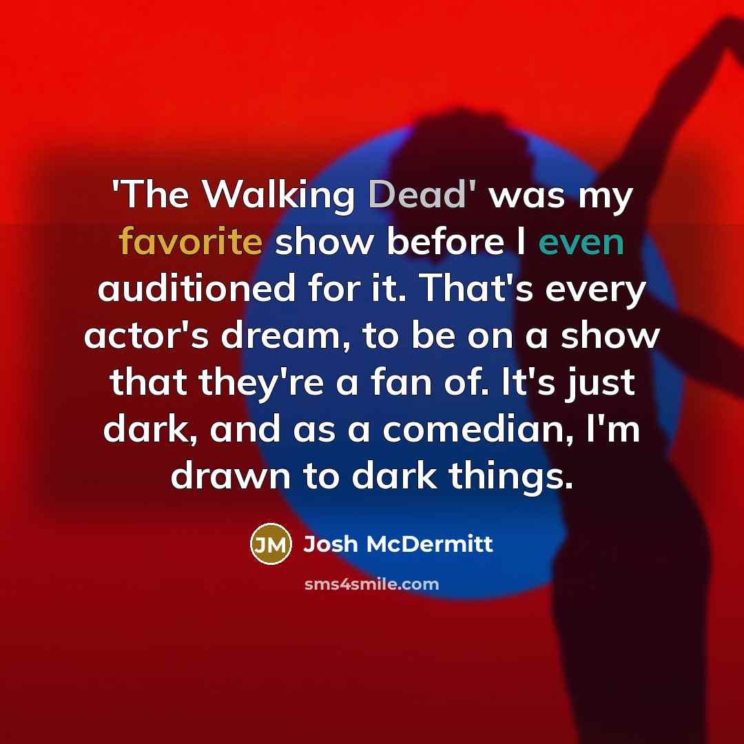 “'The Walking Dead' was my favorite show before I even auditioned for it. That's every actor's dream, to be on a show that they're a fan of. It's just dark, and as a comedian, I'm drawn to dark things.” quote by Josh McDermitt