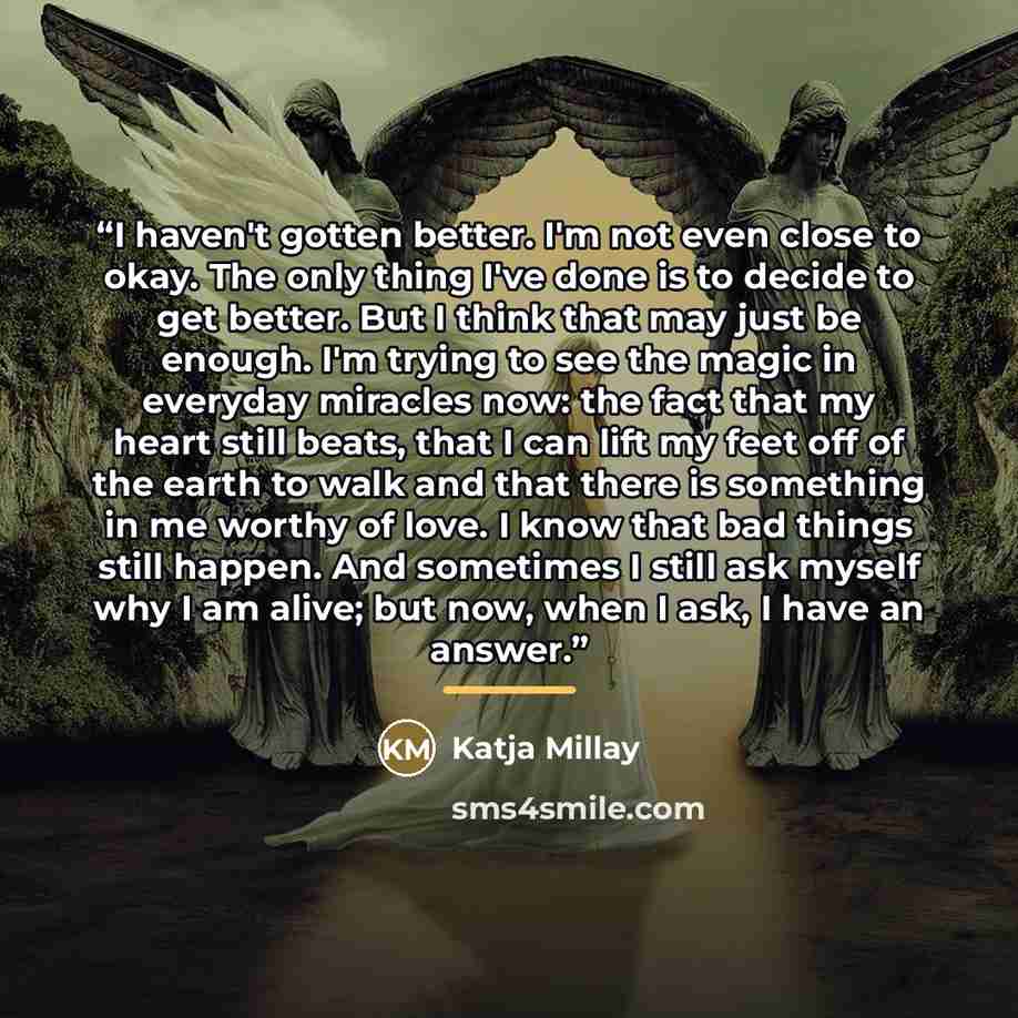 “I haven't gotten better. I'm not even close to okay. The only thing I've done is to decide to get better. But I think that may just be enough. I'm trying to see the magic in everyday miracles now: the fact that my heart still beats, that I can lift my feet off of the earth to walk and that there…” quote by Katja Millay
