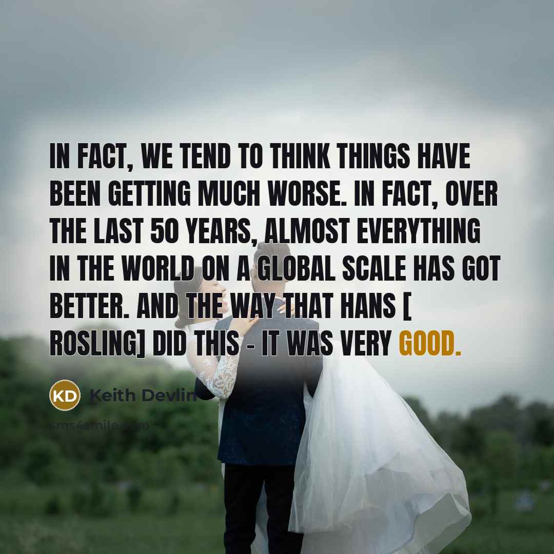 “In fact, we tend to think things have been getting much worse. In fact, over the last 50 years, almost everything in the world on a global scale has got better. And the way that Hans [ Rosling] did this - it was very good.” quote by Keith Devlin