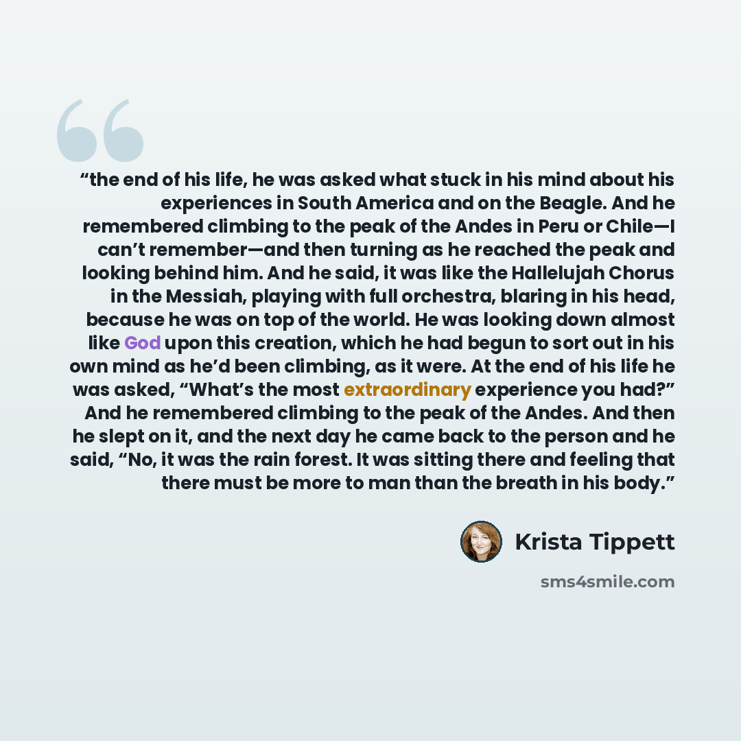“the end of his life, he was asked what stuck in his mind about his experiences in South America and on the Beagle. And he remembered climbing to the peak of the Andes in Peru or Chile—I can’t remember—and then turning as he reached the peak and looking behind him. And he said, it was like the…” quote by Krista Tippett
