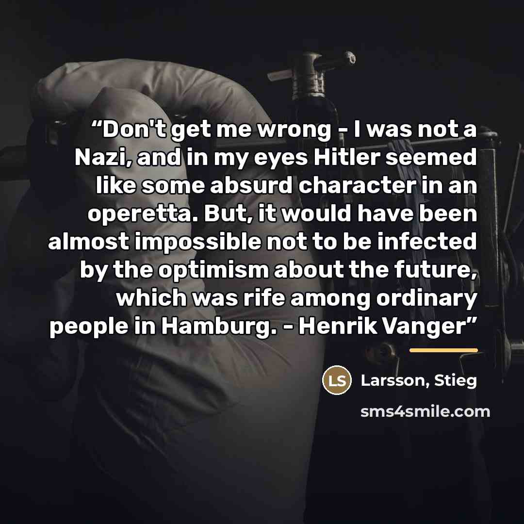 “Don't get me wrong - I was not a Nazi, and in my eyes Hitler seemed like some absurd character in an operetta. But, it would have been almost impossible not to be infected by the optimism about the future, which was rife among ordinary people in Hamburg. - Henrik Vanger” quote by Anonymous