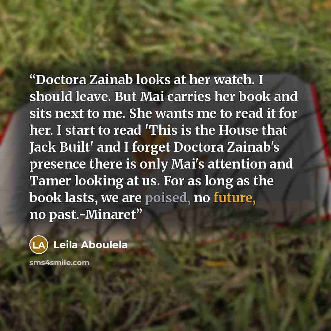 “Doctora Zainab looks at her watch. I should leave. But Mai carries her book and sits next to me. She wants me to read it for her. I start to read 'This is the House that Jack Built' and I forget Doctora Zainab's presence there is only Mai's attention and Tamer looking at us. For as long as the…” quote by Leila Aboulela