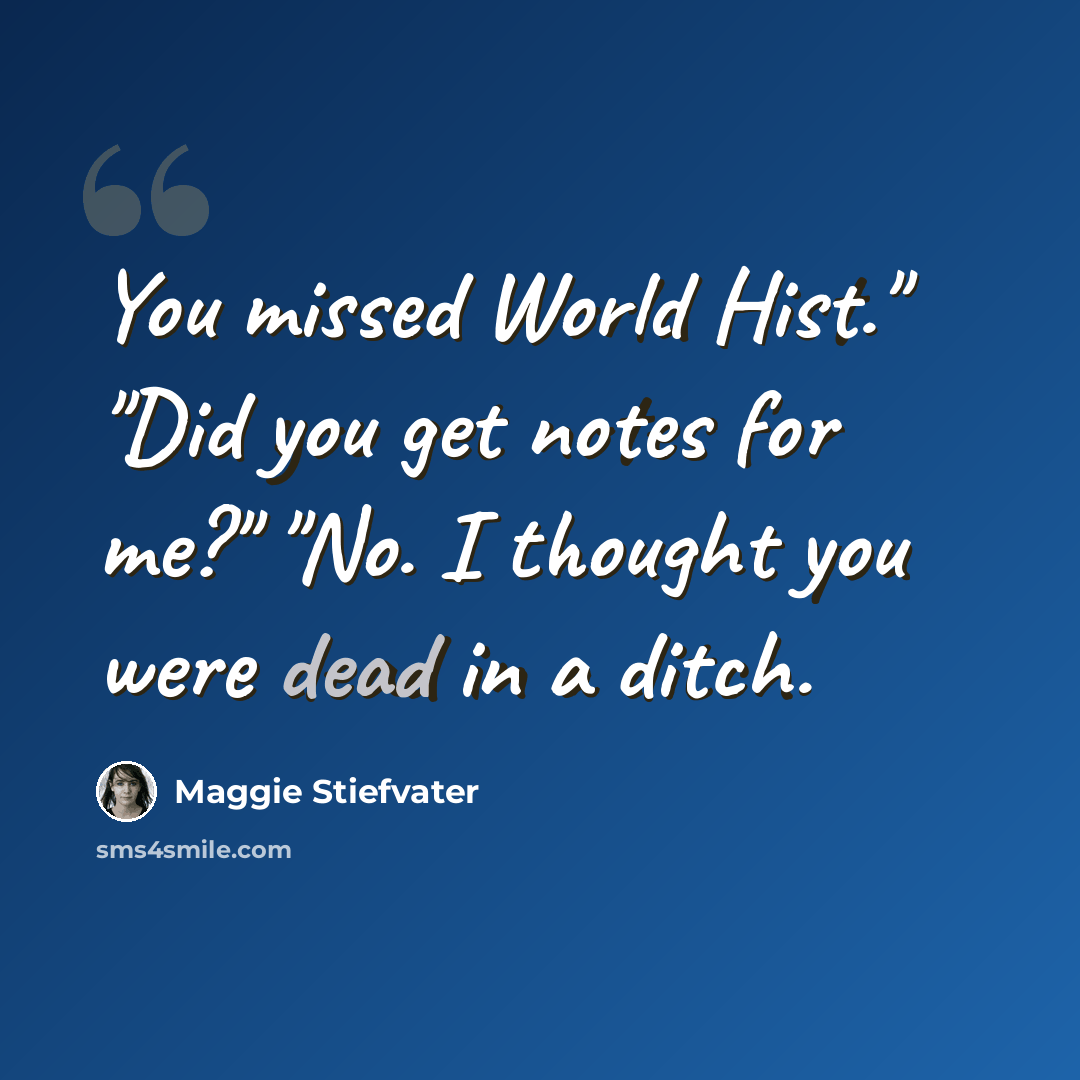 “You missed World Hist." "Did you get notes for me?" "No. I thought you were dead in a ditch.” quote by Maggie Stiefvater