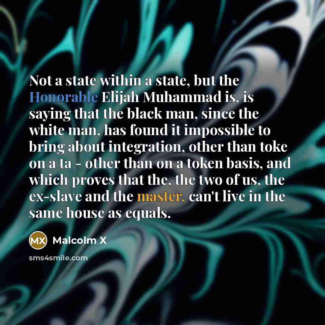 “Not a state within a state, but the Honorable Elijah Muhammad is, is saying that the black man, since the white man, has found it impossible to bring about integration, other than toke on a ta - other than on a token basis, and which proves that the, the two of us, the ex-slave and the master…” quote by Malcolm X