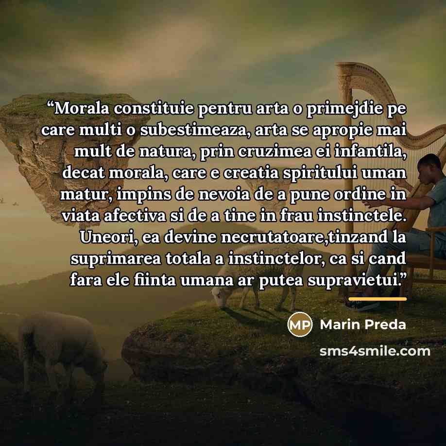 “Morala constituie pentru arta o primejdie pe care multi o subestimeaza, arta se apropie mai mult de natura, prin cruzimea ei infantila, decat morala, care e creatia spiritului uman matur, impins de nevoia de a pune ordine in viata afectiva si de a tine in frau instinctele. Uneori, ea devine…” quote by Marin Preda