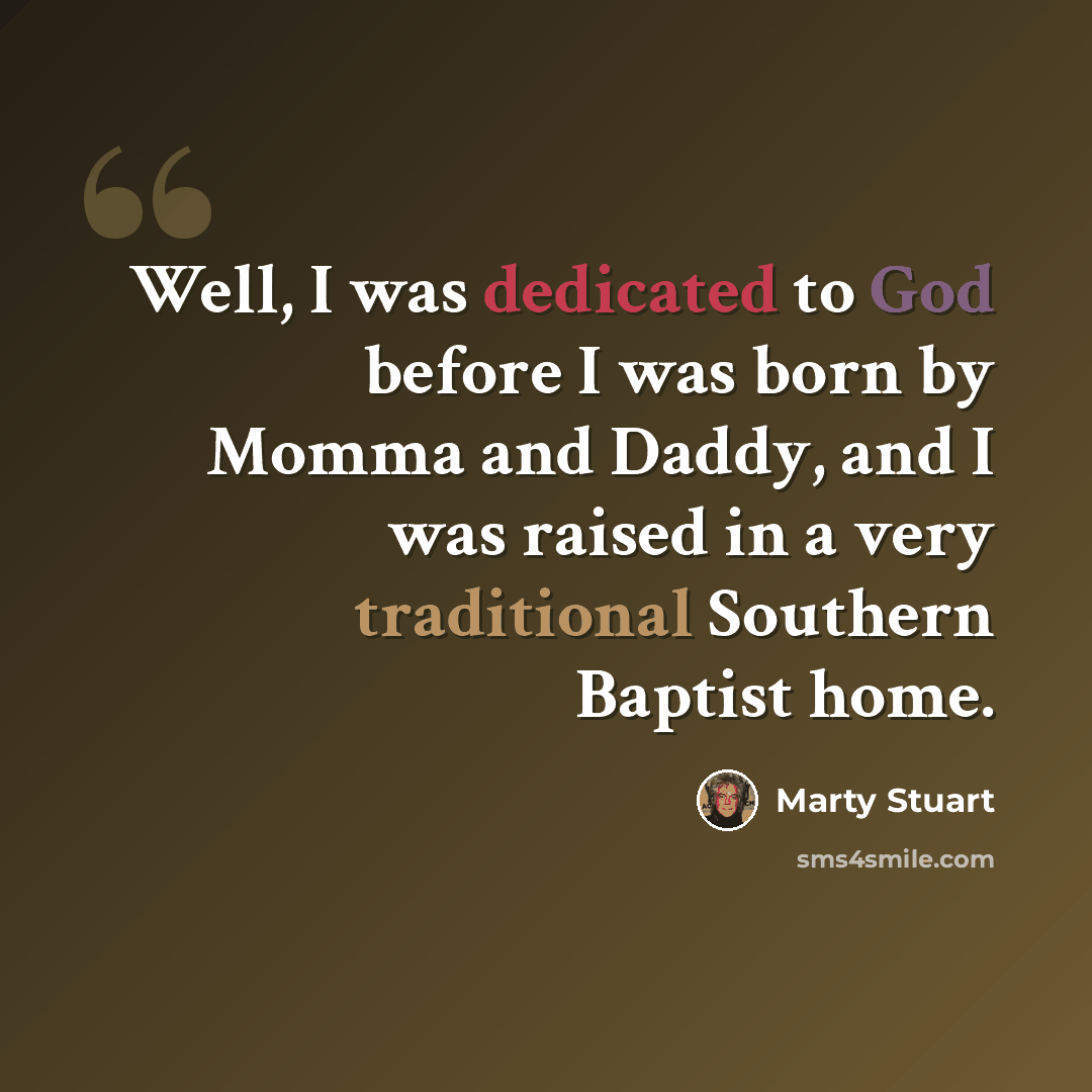 “Well, I was dedicated to God before I was born by Momma and Daddy, and I was raised in a very traditional Southern Baptist home.” quote by Marty Stuart