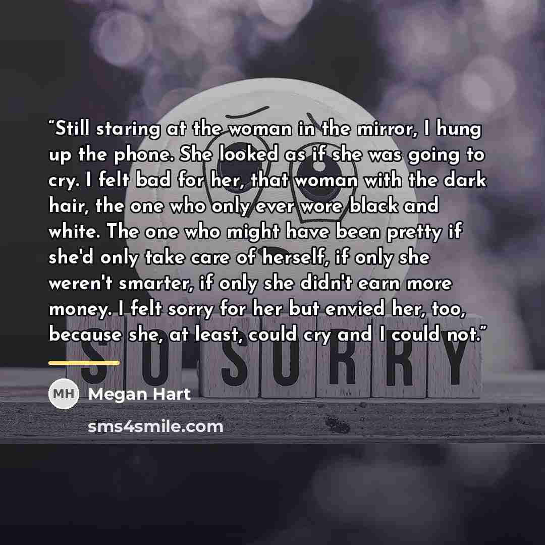 “Still staring at the woman in the mirror, I hung up the phone. She looked as if she was going to cry. I felt bad for her, that woman with the dark hair, the one who only ever wore black and white. The one who might have been pretty if she'd only take care of herself, if only she weren't smarter…” quote by Megan Hart
