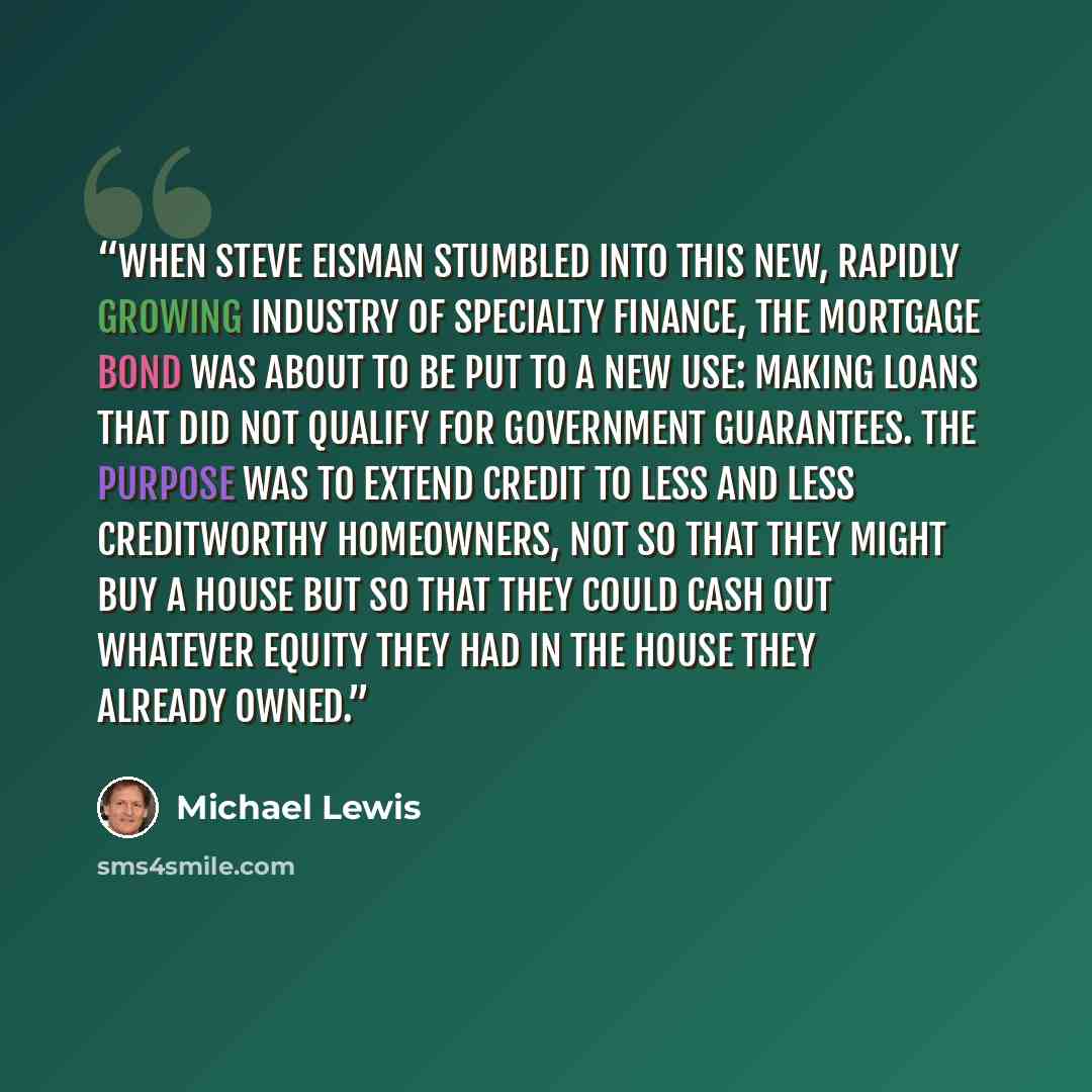 “When Steve Eisman stumbled into this new, rapidly growing industry of specialty finance, the mortgage bond was about to be put to a new use: making loans that did not qualify for government guarantees. The purpose was to extend credit to less and less creditworthy homeowners, not so that they…” quote by Michael Lewis