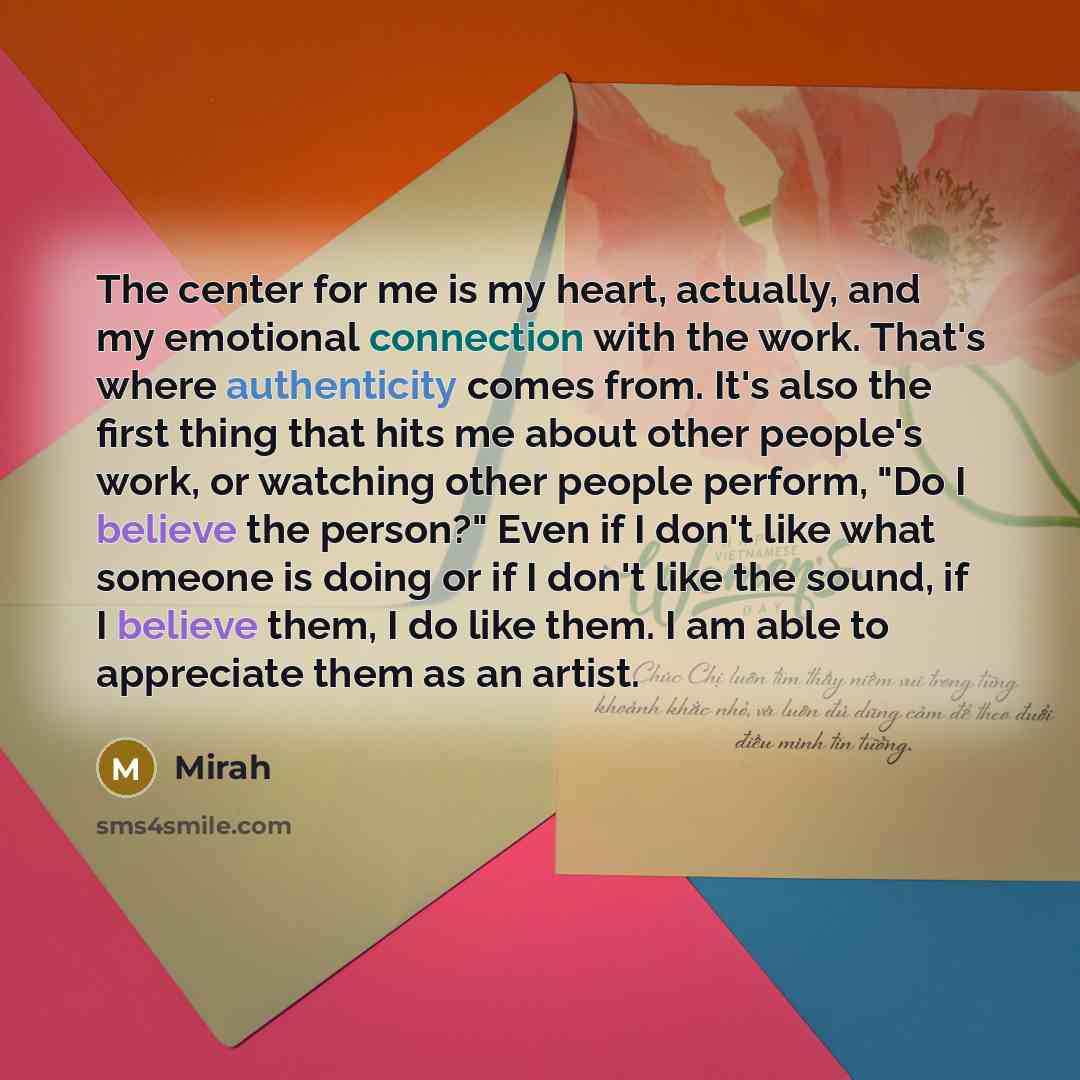 “The center for me is my heart, actually, and my emotional connection with the work. That's where authenticity comes from. It's also the first thing that hits me about other people's work, or watching other people perform, "Do I believe the person?" Even if I don't like what someone is doing or if…” quote by Mirah