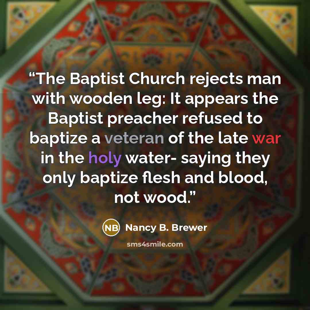 “The Baptist Church rejects man with wooden leg: It appears the Baptist preacher refused to baptize a veteran of the late war in the holy water- saying they only baptize flesh and blood, not wood.” quote by Nancy B. Brewer
