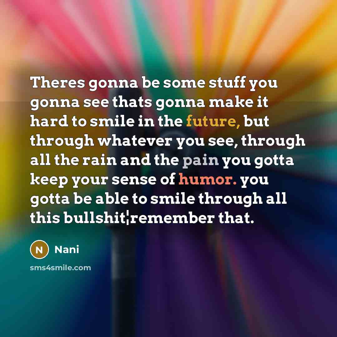 “Theres gonna be some stuff you gonna see thats gonna make it hard to smile in the future, but through whatever you see, through all the rain and the pain you gotta keep your sense of humor. you gotta be able to smile through all this bullshit¦remember that.” quote by Nani