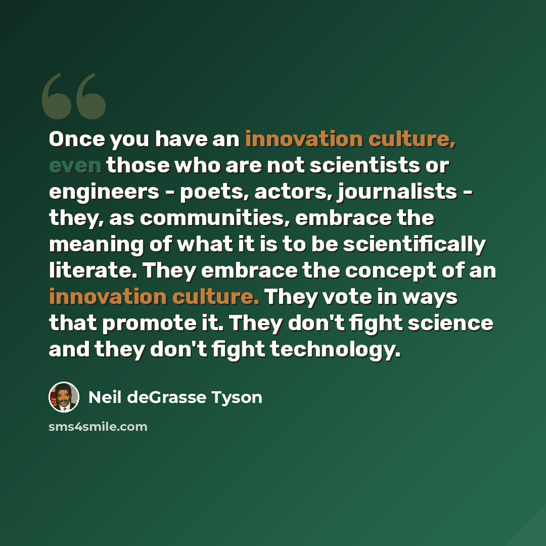 “Once you have an innovation culture, even those who are not scientists or engineers - poets, actors, journalists - they, as communities, embrace the meaning of what it is to be scientifically literate. They embrace the concept of an innovation culture. They vote in ways that promote it. They don't…” quote by Neil deGrasse Tyson