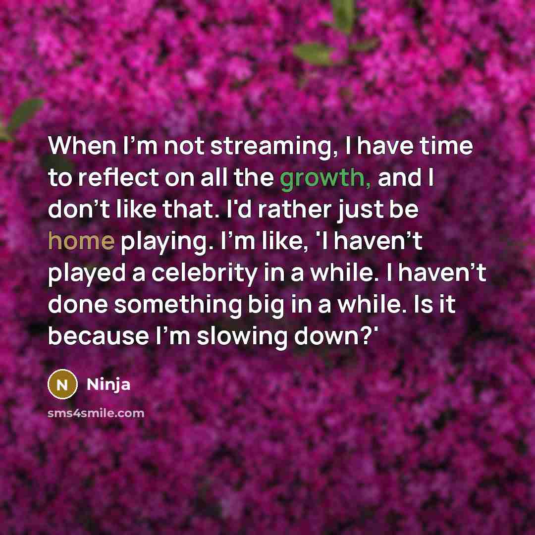 “When I'm not streaming, I have time to reflect on all the growth, and I don't like that. I'd rather just be home playing. I'm like, 'I haven't played a celebrity in a while. I haven't done something big in a while. Is it because I'm slowing down?'” quote by Ninja