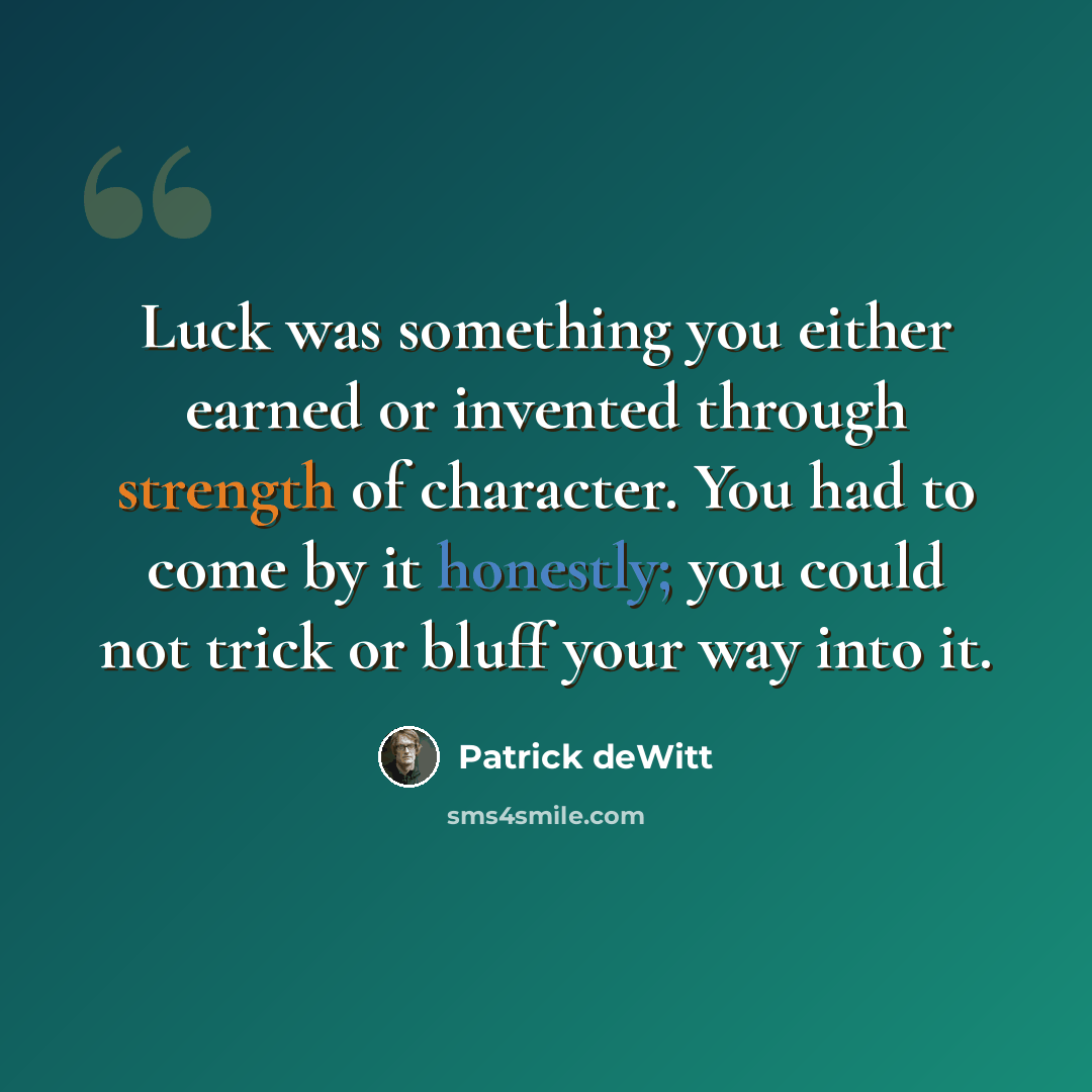 “Luck was something you either earned or invented through strength of character. You had to come by it honestly; you could not trick or bluff your way into it.” quote by Patrick deWitt