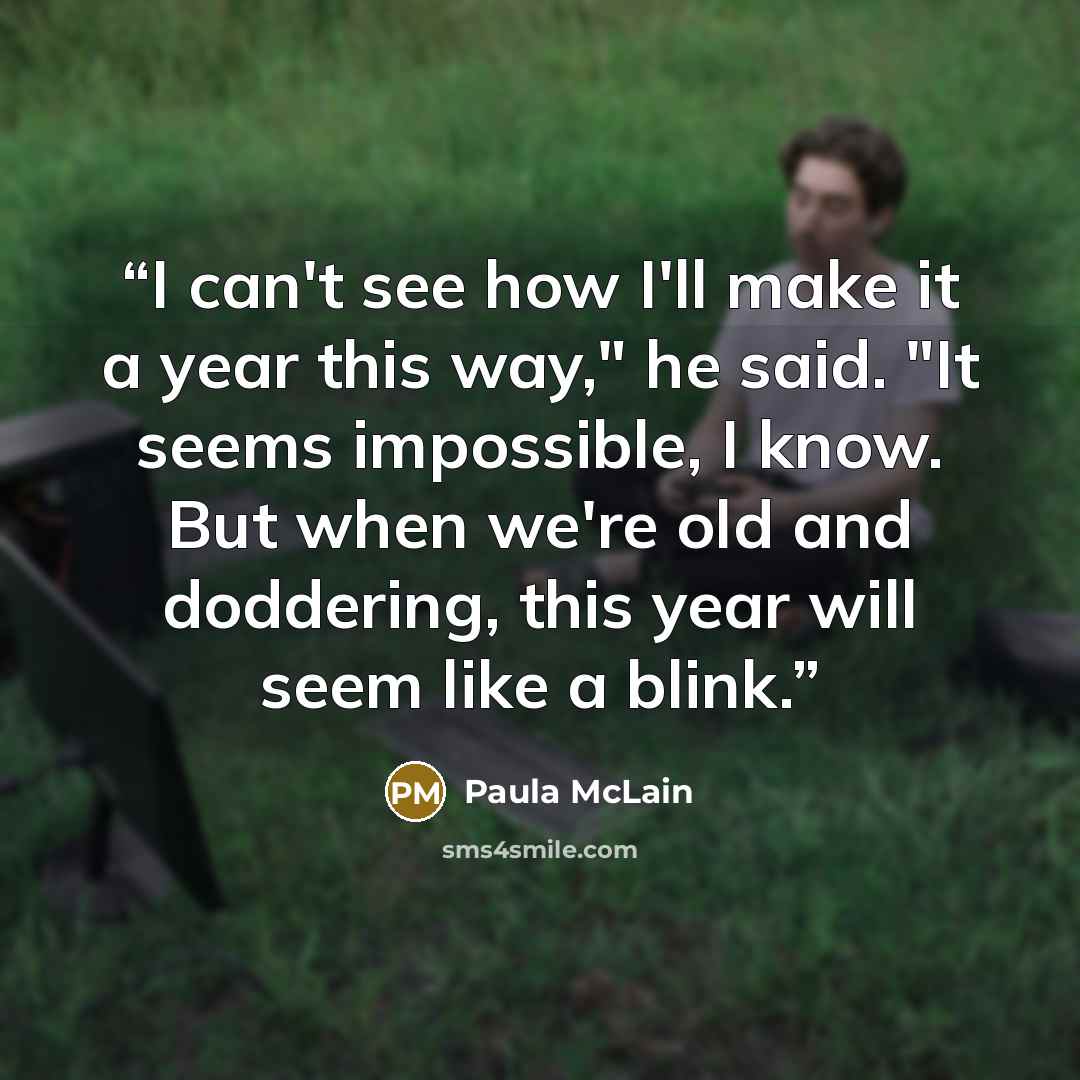 “I can't see how I'll make it a year this way," he said. "It seems impossible, I know. But when we're old and doddering, this year will seem like a blink.” quote by Paula McLain
