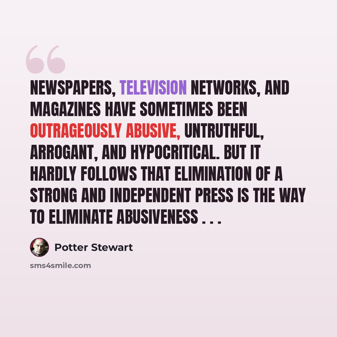 “Newspapers, television networks, and magazines have sometimes been outrageously abusive, untruthful, arrogant, and hypocritical. But it hardly follows that elimination of a strong and independent press is the way to eliminate abusiveness . . .” quote by Potter Stewart