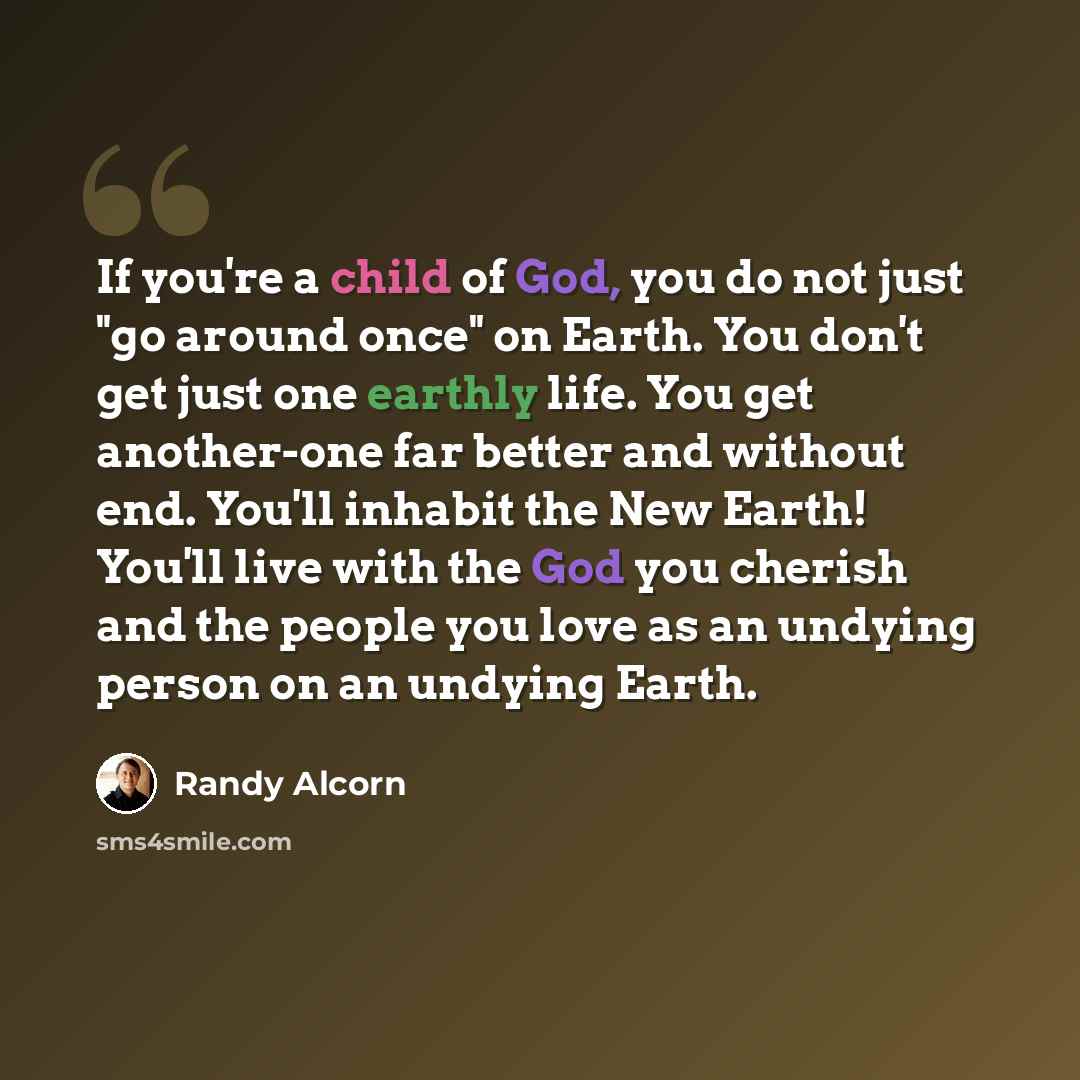 “If you're a child of God, you do not just "go around once" on Earth. You don't get just one earthly life. You get another-one far better and without end. You'll inhabit the New Earth! You'll live with the God you cherish and the people you love as an undying person on an undying Earth.” quote by Randy Alcorn