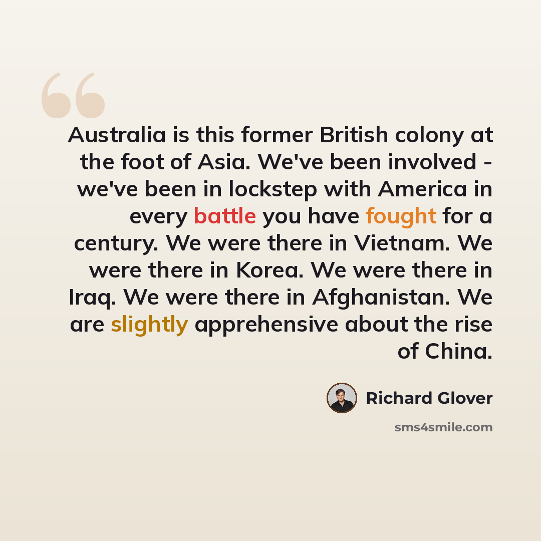 “Australia is this former British colony at the foot of Asia. We've been involved - we've been in lockstep with America in every battle you have fought for a century. We were there in Vietnam. We were there in Korea. We were there in Iraq. We were there in Afghanistan. We are slightly apprehensive…” quote by Richard Glover