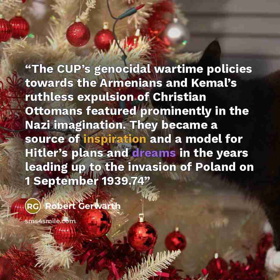 “The CUP’s genocidal wartime policies towards the Armenians and Kemal’s ruthless expulsion of Christian Ottomans featured prominently in the Nazi imagination. They became a source of inspiration and a model for Hitler’s plans and dreams in the years leading up to the invasion of Poland on 1…” quote by Robert Gerwarth
