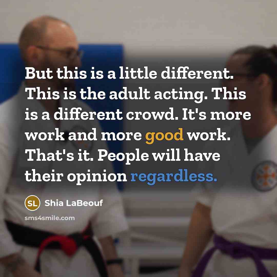 “But this is a little different. This is the adult acting. This is a different crowd. It's more work and more good work. That's it. People will have their opinion regardless.” quote by Shia LaBeouf