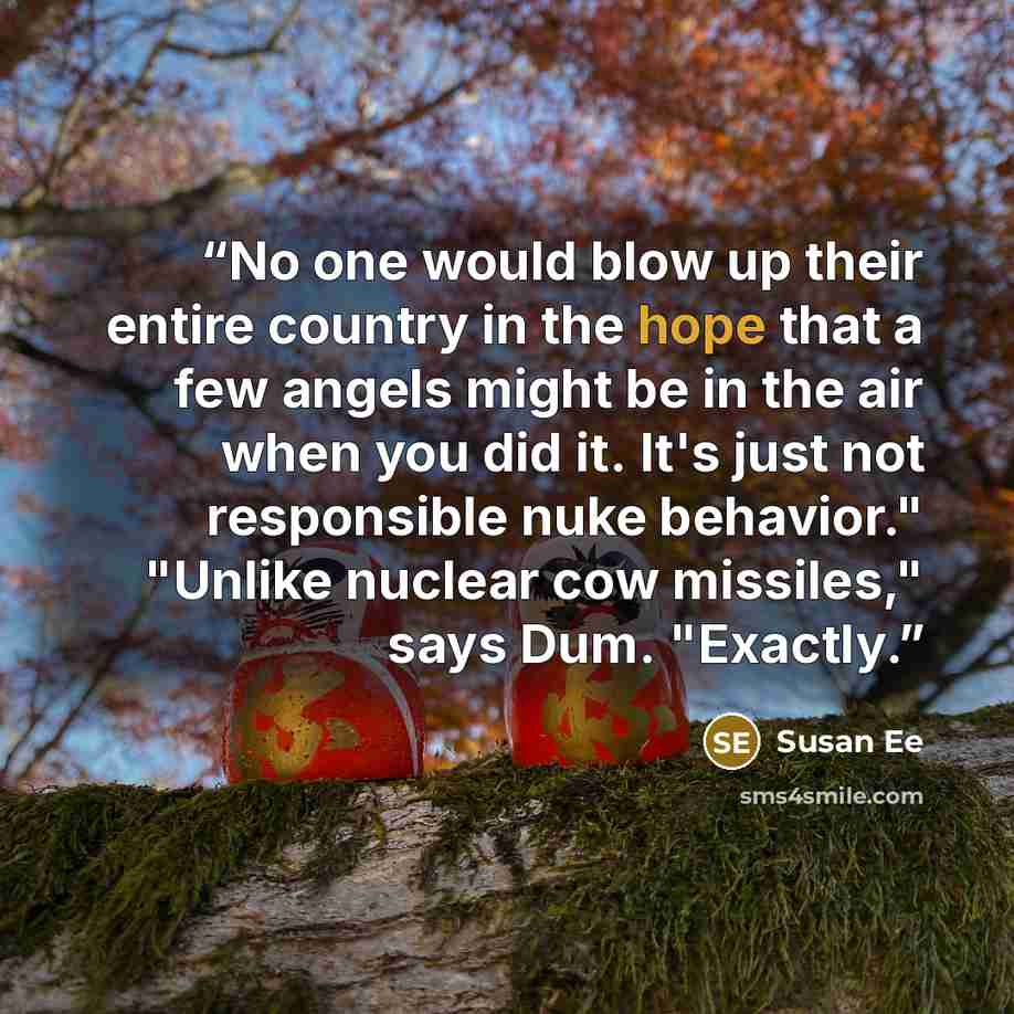 “No one would blow up their entire country in the hope that a few angels might be in the air when you did it. It's just not responsible nuke behavior." "Unlike nuclear cow missiles," says Dum. "Exactly.” quote by Susan Ee