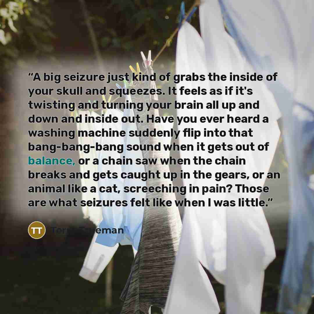 “A big seizure just kind of grabs the inside of your skull and squeezes. It feels as if it's twisting and turning your brain all up and down and inside out. Have you ever heard a washing machine suddenly flip into that bang-bang-bang sound when it gets out of balance, or a chain saw when the chain…” quote by Terry Trueman