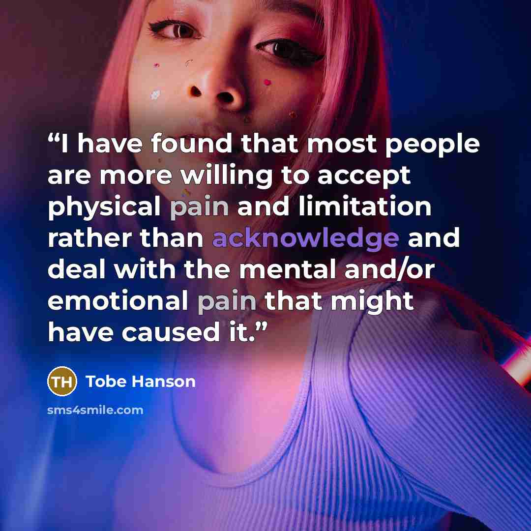 “I have found that most people are more willing to accept physical pain and limitation rather than acknowledge and deal with the mental and/or emotional pain that might have caused it.” quote by Tobe Hanson