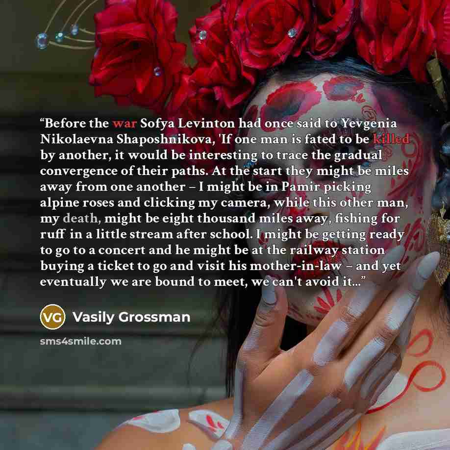 “Before the war Sofya Levinton had once said to Yevgenia Nikolaevna Shaposhnikova, 'If one man is fated to be killed by another, it would be interesting to trace the gradual convergence of their paths. At the start they might be miles away from one another – I might be in Pamir picking alpine roses…” quote by Vasily Grossman